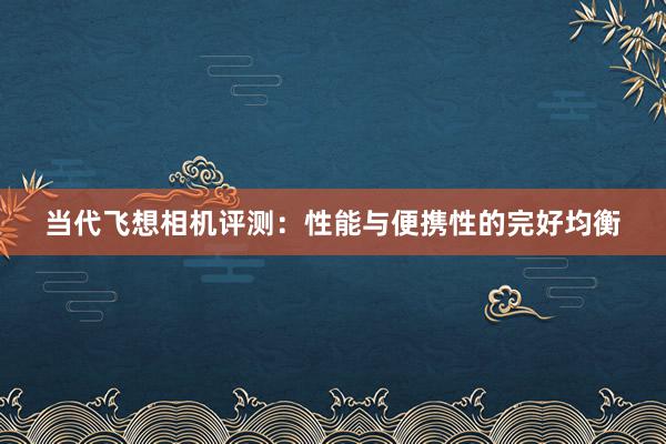 当代飞想相机评测：性能与便携性的完好均衡