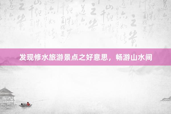 发现修水旅游景点之好意思，畅游山水间